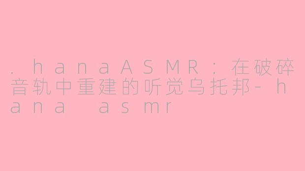 .hanaASMR:在破碎音轨中重建的听觉乌托邦-hana asmr
