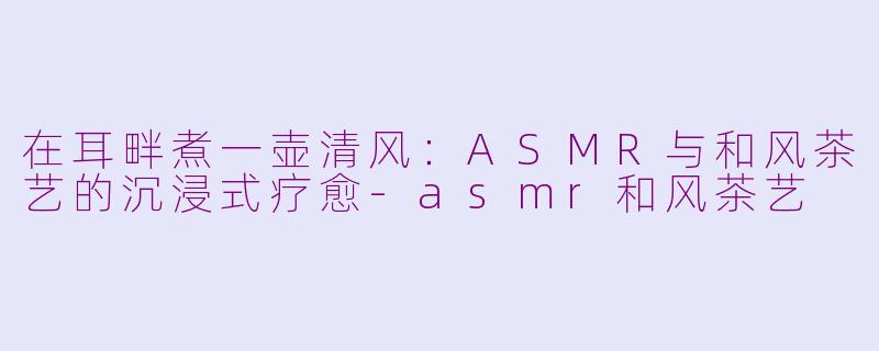 在耳畔煮一壶清风：ASMR与和风茶艺的沉浸式疗愈-asmr和风茶艺