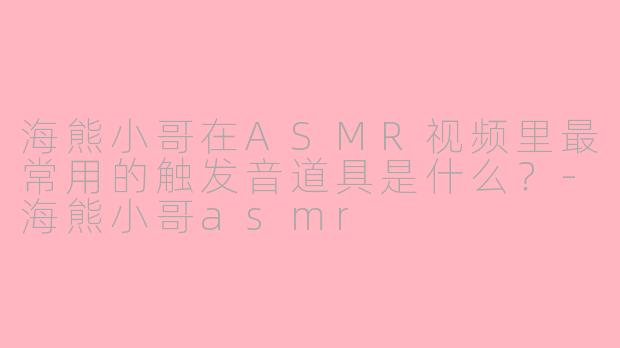 海熊小哥在ASMR视频里最常用的触发音道具是什么？-海熊小哥asmr