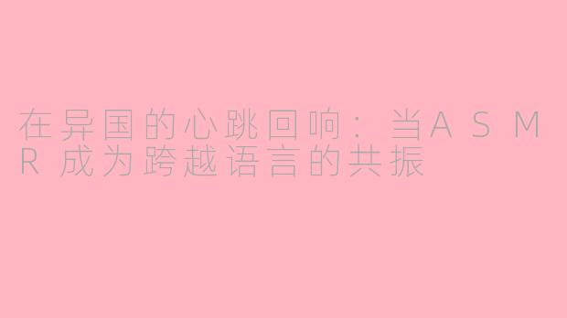 在异国的心跳回响:当ASMR成为跨越语言的共振