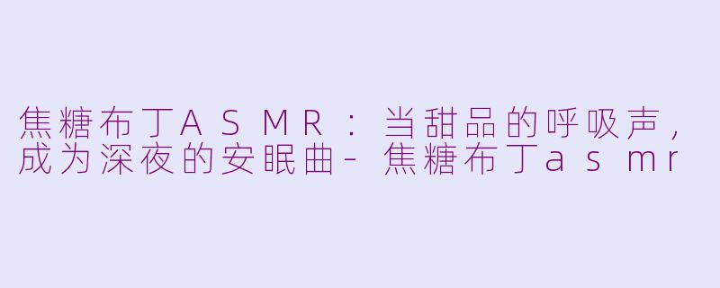 焦糖布丁ASMR:当甜品的呼吸声,成为深夜的安眠曲-焦糖布丁asmr