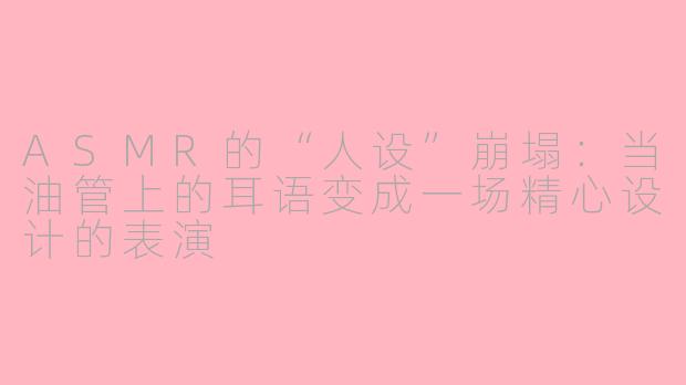 ASMR的“人设”崩塌：当油管上的耳语变成一场精心设计的表演