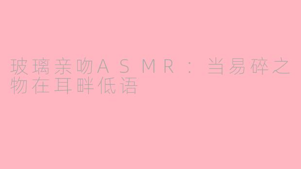 玻璃亲吻ASMR:当易碎之物在耳畔低语