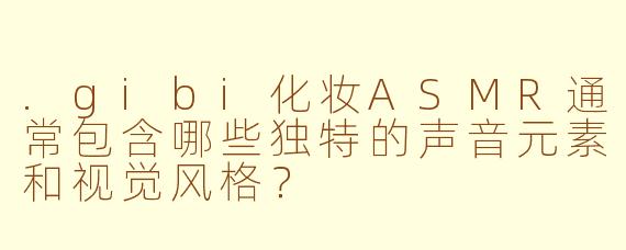 .gibi化妆ASMR通常包含哪些独特的声音元素和视觉风格？