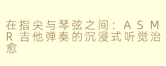 在指尖与琴弦之间：ASMR吉他弹奏的沉浸式听觉治愈