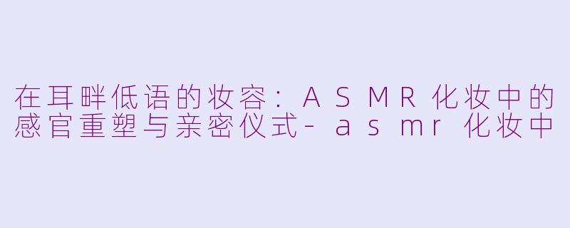 在耳畔低语的妆容:ASMR化妆中的感官重塑与亲密仪式-asmr化妆中