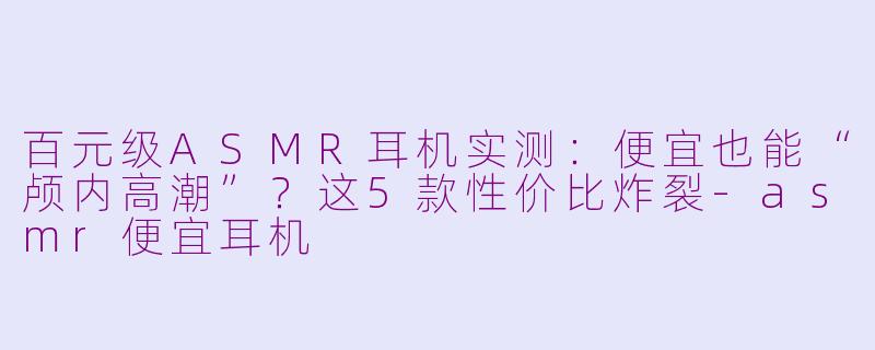 百元级ASMR耳机实测：便宜也能“颅内高潮”？这5款性价比炸裂-asmr便宜耳机