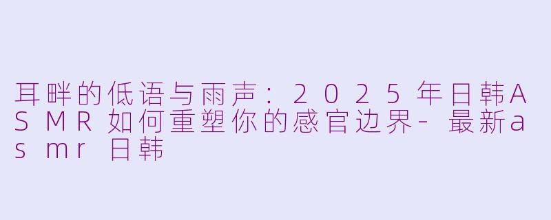 耳畔的低语与雨声:2025年日韩ASMR如何重塑你的感官边界-最新asmr日韩
