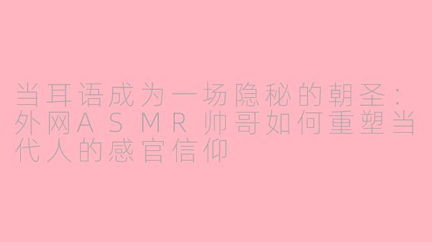 当耳语成为一场隐秘的朝圣：外网ASMR帅哥如何重塑当代人的感官信仰