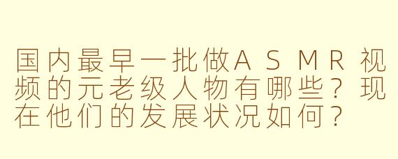 国内最早一批做ASMR视频的元老级人物有哪些？现在他们的发展状况如何？