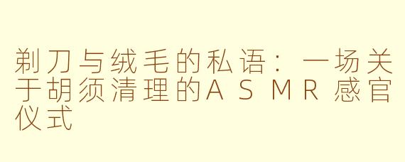 剃刀与绒毛的私语：一场关于胡须清理的ASMR感官仪式