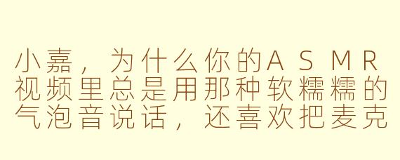 小嘉，为什么你的ASMR视频里总是用那种软糯糯的气泡音说话，还喜欢把麦克风凑得特别近，感觉耳朵都要被你吃掉啦？