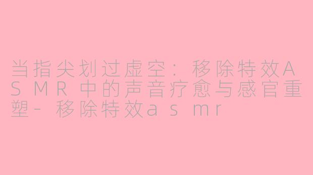 当指尖划过虚空：移除特效ASMR中的声音疗愈与感官重塑-移除特效asmr