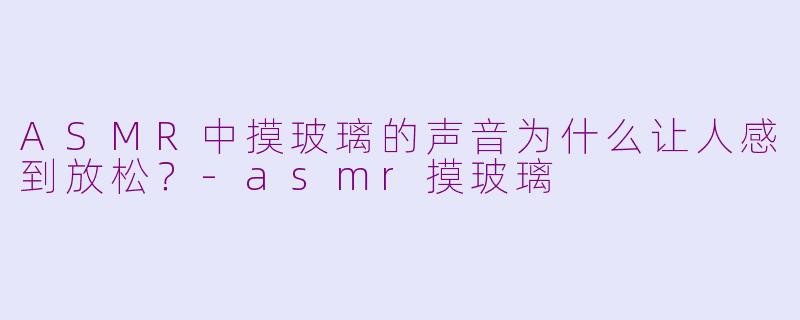ASMR中摸玻璃的声音为什么让人感到放松？-asmr摸玻璃