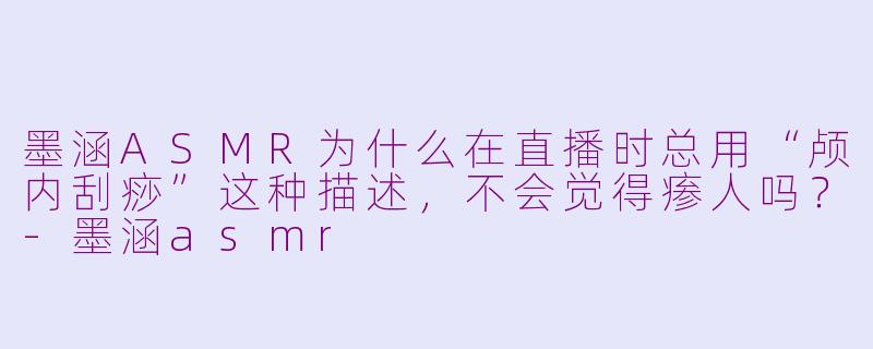 墨涵ASMR为什么在直播时总用“颅内刮痧”这种描述，不会觉得瘆人吗？-墨涵asmr