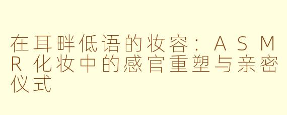 在耳畔低语的妆容:ASMR化妆中的感官重塑与亲密仪式