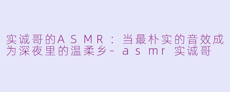 实诚哥的ASMR:当最朴实的音效成为深夜里的温柔乡-asmr实诚哥