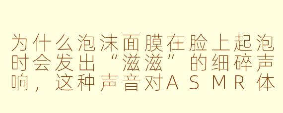 为什么泡沫面膜在脸上起泡时会发出“滋滋”的细碎声响，这种声音对ASMR体验来说有什么特别之处？