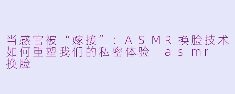 当感官被“嫁接”:ASMR换脸技术如何重塑我们的私密体验-asmr 换脸