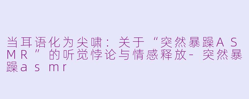 当耳语化为尖啸:关于“突然暴躁ASMR”的听觉悖论与情感释放-突然暴躁asmr