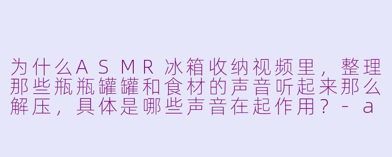 为什么ASMR冰箱收纳视频里，整理那些瓶瓶罐罐和食材的声音听起来那么解压，具体是哪些声音在起作用？