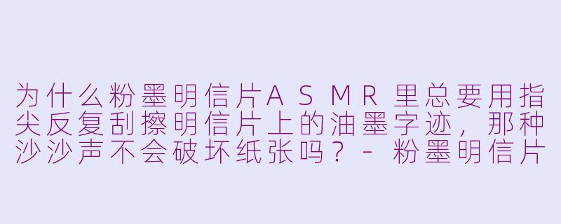 为什么粉墨明信片ASMR里总要用指尖反复刮擦明信片上的油墨字迹，那种沙沙声不会破坏纸张吗？-粉墨明信片asmr