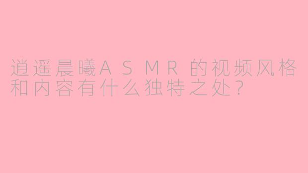逍遥晨曦ASMR的视频风格和内容有什么独特之处？