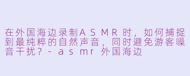 在外国海边录制ASMR时，如何捕捉到最纯粹的自然声音，同时避免游客噪音干扰？-asmr外国海边