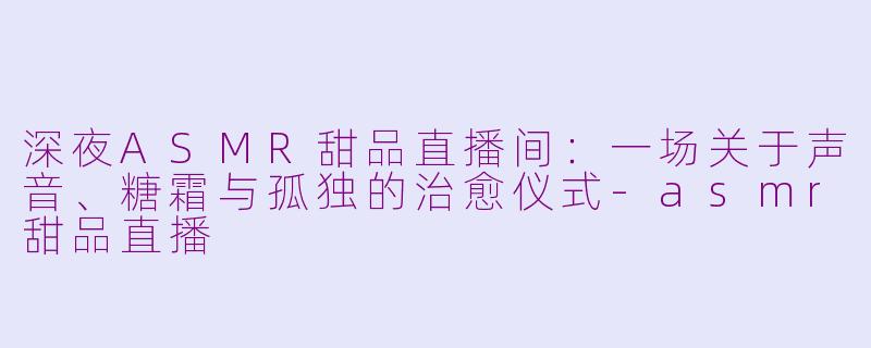 深夜ASMR甜品直播间:一场关于声音、糖霜与孤独的治愈仪式-asmr甜品直播