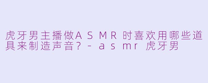虎牙男主播做ASMR时喜欢用哪些道具来制造声音？