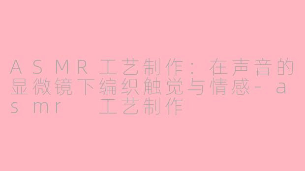ASMR工艺制作：在声音的显微镜下编织触觉与情感-asmr 工艺制作