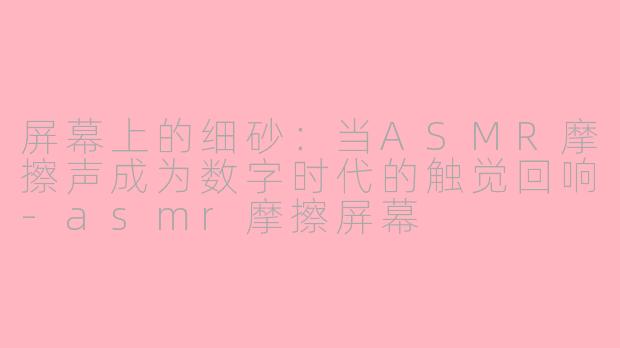 屏幕上的细砂：当ASMR摩擦声成为数字时代的触觉回响-asmr摩擦屏幕