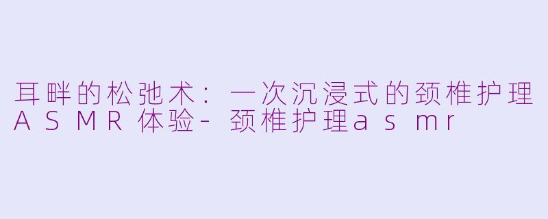 耳畔的松弛术：一次沉浸式的颈椎护理ASMR体验-颈椎护理asmr