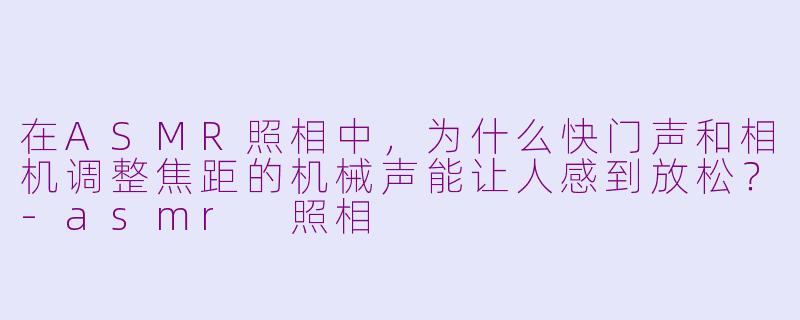 在ASMR照相中，为什么快门声和相机调整焦距的机械声能让人感到放松？-asmr 照相