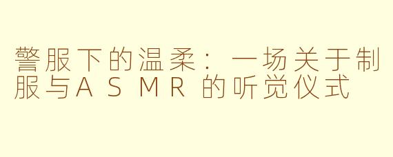 警服下的温柔：一场关于制服与ASMR的听觉仪式