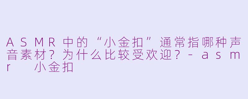 ASMR中的“小金扣”通常指哪种声音素材？为什么比较受欢迎？-asmr 小金扣