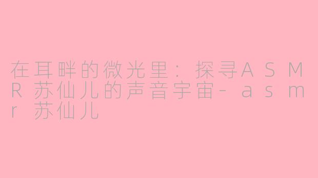 在耳畔的微光里：探寻ASMR苏仙儿的声音宇宙-asmr苏仙儿
