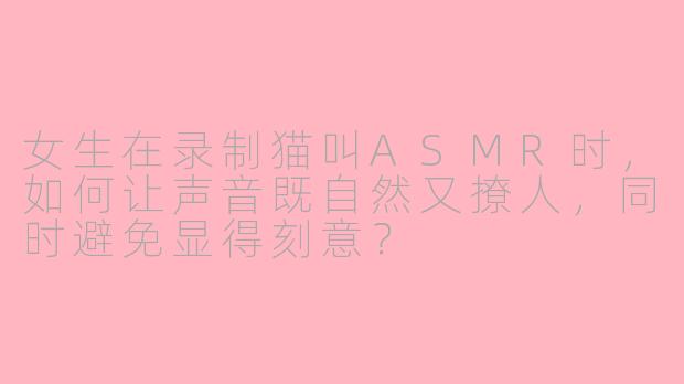 女生在录制猫叫ASMR时，如何让声音既自然又撩人，同时避免显得刻意？