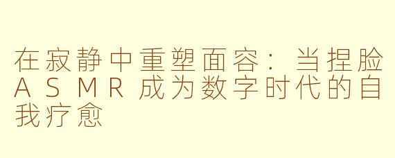 在寂静中重塑面容：当捏脸ASMR成为数字时代的自我疗愈
