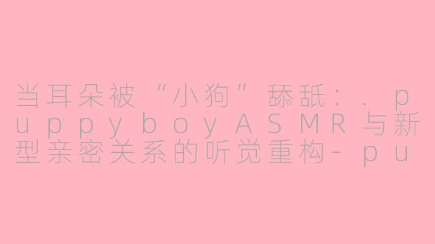 当耳朵被“小狗”舔舐：.puppyboyASMR与新型亲密关系的听觉重构-puppy boy asmr