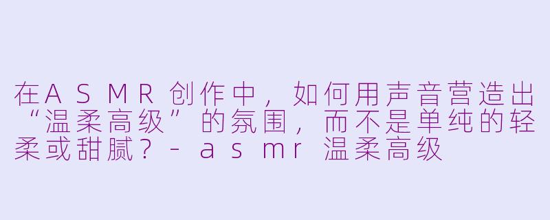 在ASMR创作中，如何用声音营造出“温柔高级”的氛围，而不是单纯的轻柔或甜腻？-asmr温柔高级
