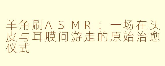 羊角刷ASMR：一场在头皮与耳膜间游走的原始治愈仪式