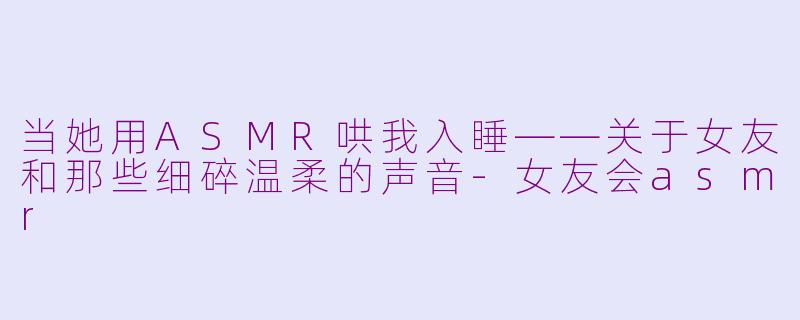 当她用ASMR哄我入睡——关于女友和那些细碎温柔的声音-女友会asmr