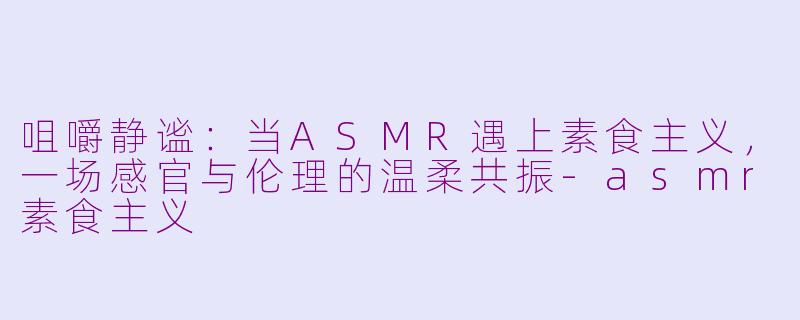 咀嚼静谧:当ASMR遇上素食主义,一场感官与伦理的温柔共振-asmr素食主义