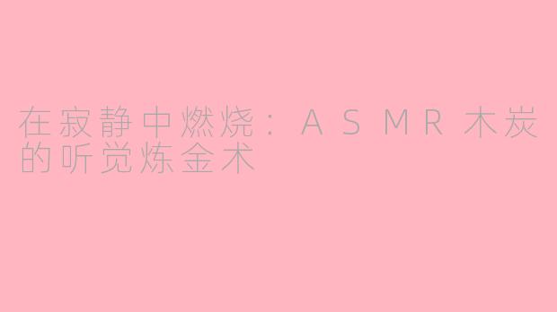在寂静中燃烧：ASMR木炭的听觉炼金术