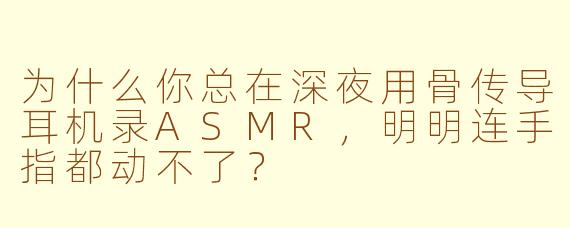 为什么你总在深夜用骨传导耳机录ASMR，明明连手指都动不了？