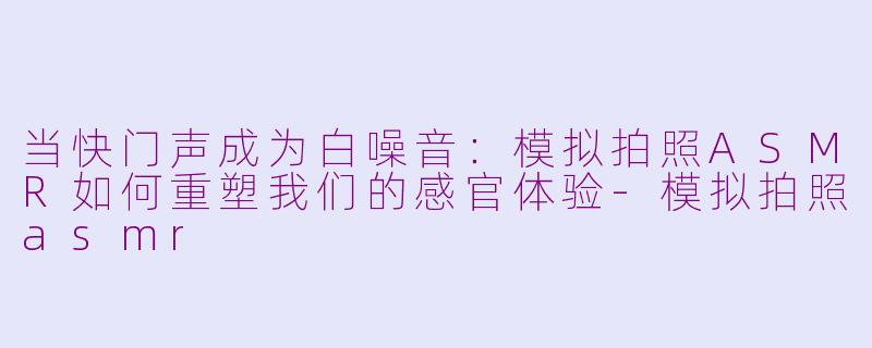 当快门声成为白噪音:模拟拍照ASMR如何重塑我们的感官体验-模拟拍照asmr