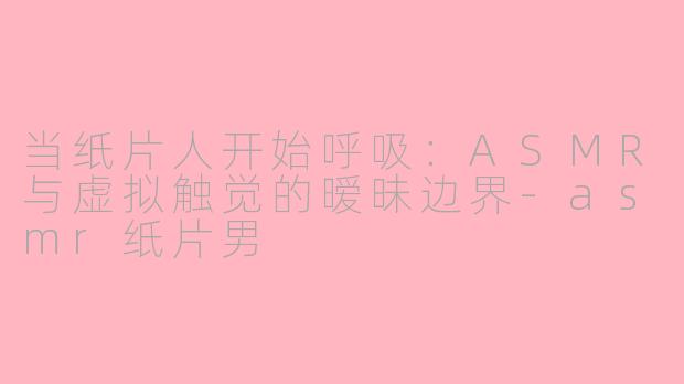 当纸片人开始呼吸：ASMR与虚拟触觉的暧昧边界-asmr纸片男