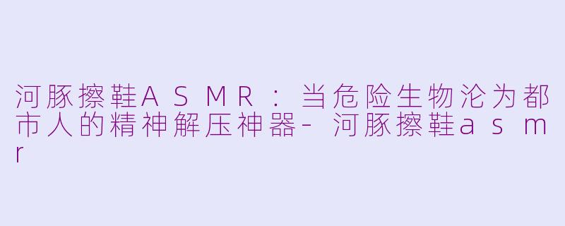 河豚擦鞋ASMR：当危险生物沦为都市人的精神解压神器