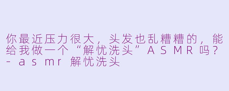 你最近压力很大，头发也乱糟糟的，能给我做一个“解忧洗头”ASMR吗？-asmr解忧洗头